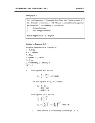 0.03 kg of oxygen (M = 32) expands from 5 bar, 300 o
C to the pressure of 2
bar. The index of expansion is 1.12. Oxygen is assumed to act as a perfect
gas. Given that Cv = 0.649 kJ/kg K, calculate the:
i) change of entropy
j) work energy transferred
Sketch the process on a T-s diagram.
THE SECOND LAW OF THERMODYNAMICS J2006/10/27
Example 10.5
Solution to Example 10.5
The given quantities can be expressed as;
m = 0.03 kg
M = 32 kg/kmol
P1= 5 bar
T1 = (300 + 273) = 573K
P2 = 2 bar
Cv = 0.649 kJ/kg K = 649 J/kg K
PV1.12
= C
a) From equation 3.10, we have
KJ/kg260
32
8314
===
M
R
R o
Then from equation R = Cp - Cv , we have
Cp = R + Cv
= 260 + 649
= 909 J/kg K
From equation 10.27, we have
T
T
p
p
n
n
2
1
2
1
1
=






−
T T
P
P
n
n
2 1
2
1
1 1 12 1
1 12
573
2
5
519 4=





 =





 =
− −.
.
. K
∴ From equation 10.26, the change of entropy (S2 - S1 ) is,
 