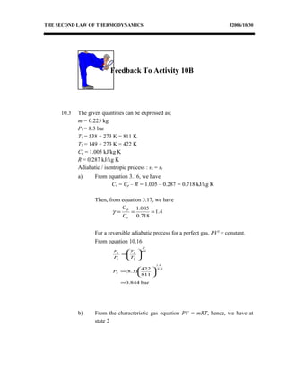 THE SECOND LAW OF THERMODYNAMICS J2006/10/30
Feedback To Activity 10B
10.3 The given quantities can be expressed as;
m = 0.225 kg
P1 = 8.3 bar
T1 = 538 + 273 K = 811 K
T2 = 149 + 273 K = 422 K
Cp = 1.005 kJ/kg K
R = 0.287 kJ/kg K
Adiabatic / isentropic process : s2 = s1
a) From equation 3.16, we have
Cv = Cp – R = 1.005 – 0.287 = 0.718 kJ/kg K
Then, from equation 3.17, we have
4.1
718.0
005.1
===
v
p
C
C
γ
For a reversible adiabatic process for a perfect gas, PVγ
= constant.
From equation 10.16
bar0.844
811
422
)3.8(
14.1
4.1
2
1
1
2
1
2
=






=






=
−
−
P
T
T
P
P γ
γ
b) From the characteristic gas equation PV = mRT, hence, we have at
state 2
 