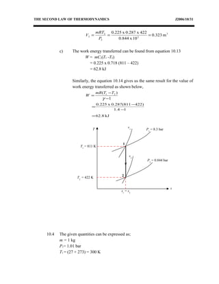THE SECOND LAW OF THERMODYNAMICS J2006/10/31
3
2
2
2
2 m0.323
10x0.844
422x0.287x0.225
===
P
mRT
V
c) The work energy transferred can be found from equation 10.13
W = mCv(T1 -T2)
= 0.225 x 0.718 (811 – 422)
= 62.8 kJ
Similarly, the equation 10.14 gives us the same result for the value of
work energy transferred as shown below,
1
)( 21
−
−
=
γ
TTmR
W
kJ8.62
14.1
)422811(287.0x.2250
=
−
−
=
10.4 The given quantities can be expressed as;
m = 1 kg
P1= 1.01 bar
T1 = (27 + 273) = 300 K
T
s
P2
= 0.844 bar
v2
v1
1
2
s1
= s2
P1
= 8.3 bar
T1
= 811 K
T2
= 422 K
 