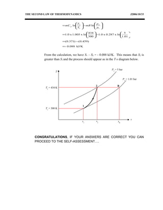 THE SECOND LAW OF THERMODYNAMICS J2006/10/33
kJ/K088.0-
)459.0()371.0(
1.01
5
lnx0.287x0.1
300
434
lnx1.005x0.1
lnln
1
2
1
2
=
−=






−





=






−





=
p
p
mR
T
T
mC p
From the calculation, we have S1 – S2 = - 0.088 kJ/K. This means that S2 is
greater than S1 and the process should appear as in the T-s diagram below.
CONGRATULATIONS, IF YOUR ANSWERS ARE CORRECT YOU CAN
PROCEED TO THE SELF-ASSESSMENT….
T
s
P2
= 5 bar
2
1
s2
P1
= 1.01 bar
T1
= 300 K
T2
= 434 K
B
s1
sB
 