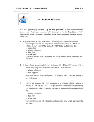 THE SECOND LAW OF THERMODYNAMICS J2006/10/34
You are approaching success. Try all the questions in this self-assessment
section and check your answers with those given in the Feedback to Self-
Assessment on the next page. If you face any problem, discuss it with your lecturer.
Good luck.
1. A quantity of air at 2 bar, 25o
C and 0.1 m3
undergoes a reversible constant
pressure process until the temperature and volume increase to 2155 o
C and
0.8 m3
. If Cp = 1.005 kJ/kg K and R = 0.287 kJ/kg K, determine the:
i. mass of air
ii. change of entropy
iii. heat flow
iv. work done
Sketch the process on a T-s diagram and shade the area which represents the
heat flow.
2. A rigid cylinder containing 0.006 m3
of nitrogen (M = 28) at 1.04 bar and 15o
C is
heated reversibly until the temperature is 90o
C. Calculate the:
i. change of entropy
ii. heat supplied
Sketch the process on a T-s diagram. For nitrogen, take γ = 1.4 and assume it
as a perfect gas.
3. 0.03 kg of nitrogen (M = 28) contained in a cylinder behind a piston is
initially at 1.05 bar and 15 o
C. The gas expands isothermally and reversibly
to a pressure of 4.2 bar. Assuming nitrogen to act as a perfect gas, determine
the:
i. change of entropy
ii. heat flow
iii. work done
Show the process on a T-s diagram, indicating the area which represents the
heat flow.
SELF-ASSESSMENT
 
