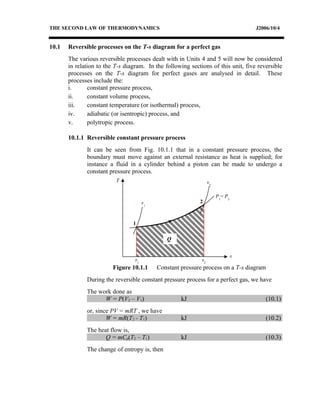 THE SECOND LAW OF THERMODYNAMICS J2006/10/4
10.1 Reversible processes on the T-s diagram for a perfect gas
The various reversible processes dealt with in Units 4 and 5 will now be considered
in relation to the T-s diagram. In the following sections of this unit, five reversible
processes on the T-s diagram for perfect gases are analysed in detail. These
processes include the:
i. constant pressure process,
ii. constant volume process,
iii. constant temperature (or isothermal) process,
iv. adiabatic (or isentropic) process, and
v. polytropic process.
10.1.1 Reversible constant pressure process
It can be seen from Fig. 10.1.1 that in a constant pressure process, the
boundary must move against an external resistance as heat is supplied; for
instance a fluid in a cylinder behind a piston can be made to undergo a
constant pressure process.
During the reversible constant pressure process for a perfect gas, we have
The work done as
W = P(V2 – V1) kJ (10.1)
or, since PV = mRT , we have
W = mR(T2 - T1) kJ (10.2)
The heat flow is,
Q = mCp(T2 – T1) kJ (10.3)
The change of entropy is, then
T
s
P1
= P2
v2
v1
1
2
s1
s2
Q
Figure 10.1.1 Constant pressure process on a T-s diagram
 