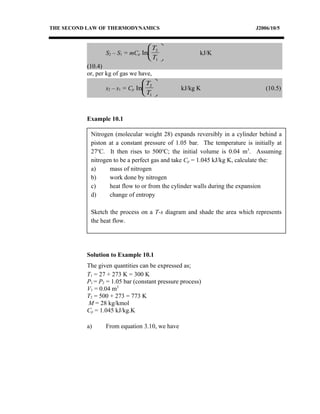 Nitrogen (molecular weight 28) expands reversibly in a cylinder behind a
piston at a constant pressure of 1.05 bar. The temperature is initially at
27o
C. It then rises to 500o
C; the initial volume is 0.04 m3
. Assuming
nitrogen to be a perfect gas and take Cp = 1.045 kJ/kg K, calculate the:
a) mass of nitrogen
b) work done by nitrogen
c) heat flow to or from the cylinder walls during the expansion
d) change of entropy
Sketch the process on a T-s diagram and shade the area which represents
the heat flow.
THE SECOND LAW OF THERMODYNAMICS J2006/10/5
S2 – S1 = mCp ln
T
T
2
1





 kJ/K
(10.4)
or, per kg of gas we have,
s2 – s1 = Cp ln
T
T
2
1





 kJ/kg K (10.5)
Example 10.1
Solution to Example 10.1
The given quantities can be expressed as;
T1 = 27 + 273 K = 300 K
P1 = P2 = 1.05 bar (constant pressure process)
V1 = 0.04 m3
T2 = 500 + 273 = 773 K
M = 28 kg/kmol
Cp = 1.045 kJ/kg.K
a) From equation 3.10, we have
 