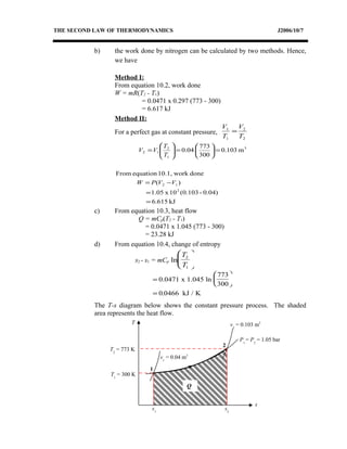 THE SECOND LAW OF THERMODYNAMICS J2006/10/7
b) the work done by nitrogen can be calculated by two methods. Hence,
we have
Method I:
From equation 10.2, work done
W = mR(T2 - T1)
= 0.0471 x 0.297 (773 - 300)
= 6.617 kJ
Method II:
For a perfect gas at constant pressure,
2
2
1
1
T
V
T
V
=
kJ6.615
0.04)-(0.10310x1.05
)(
donework10.1,equationFrom
m0.103
300
773
0.04
2
12
3
1
2
12
=
=
−=
=





=





=
VVPW
T
T
VV
c) From equation 10.3, heat flow
Q = mCp(T2 - T1)
= 0.0471 x 1.045 (773 - 300)
= 23.28 kJ
d) From equation 10.4, change of entropy
s2 - s1 = mCp ln
T
T
2
1






=






=
0.0471 x 1.045 ln
773
300
kJ / K0 0466.
The T-s diagram below shows the constant pressure process. The shaded
area represents the heat flow.
T
s
P1
= P2
= 1.05 bar
v2
= 0.103 m3
v1
= 0.04 m3
1
2
s1
s2
Q
T1
= 300 K
T2
= 773 K
 