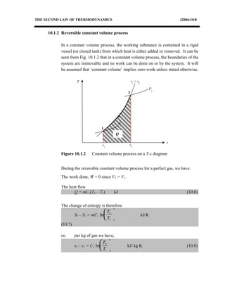 THE SECOND LAW OF THERMODYNAMICS J2006/10/8
10.1.2 Reversible constant volume process
In a constant volume process, the working substance is contained in a rigid
vessel (or closed tank) from which heat is either added or removed. It can be
seen from Fig. 10.1.2 that in a constant volume process, the boundaries of the
system are immovable and no work can be done on or by the system. It will
be assumed that ‘constant volume’ implies zero work unless stated otherwise.
During the reversible constant volume process for a perfect gas, we have
The work done, W = 0 since V2 = V1.
The heat flow
Q = mCv(T2 – T1) kJ (10.6)
The change of entropy is therefore
S2 – S1 = mCv ln
T
T
2
1





 kJ/K
(10.7)
or, per kg of gas we have,
s2 – s1 = Cv ln
T
T
2
1





 kJ/ kg K (10.8)
T
s
v1
= v2
P1
1
2
s1
s2
Q
P2
Figure 10.1.2 Constant volume process on a T-s diagram
 