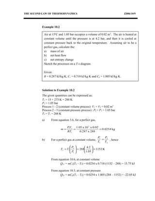 Air at 15o
C and 1.05 bar occupies a volume of 0.02 m3
. The air is heated at
constant volume until the pressure is at 4.2 bar, and then it is cooled at
constant pressure back to the original temperature. Assuming air to be a
perfect gas, calculate the:
a) mass of air
b) net heat flow
c) net entropy change
Sketch the processes on a T-s diagram.
Given:
R = 0.287 kJ/kg K, Cv = 0.718 kJ/kg K and Cp = 1.005 kJ/kg K.
THE SECOND LAW OF THERMODYNAMICS J2006/10/9
Example 10.2
Solution to Example 10.2
The given quantities can be expressed as;
T1 = 15 + 273 K = 288 K
P1 = 1.05 bar
Process 1 - 2 (constant volume process): V1 = V2 = 0.02 m3
Process 2 - 3 (constant pressure process) : P2 = P3 = 1.05 bar
T3 = T1 = 288 K
a) From equation 3.6, for a perfect gas,
kg0.0254
288x0.287
0.02x10x1.05 2
1
11
===
RT
VP
m
b) For a perfect gas at constant volume,
2
2
1
1
T
P
T
P
= , hence
K1152
05.1
2.4
288
1
2
12 =





=





=
P
P
TT
From equation 10.6, at constant volume
Q12 = mCv(T2 – T1) = 0.0254 x 0.718 (1152 – 288) = 15.75 kJ
From equation 10.3, at constant pressure
Q23 = mCp(T3 – T2) = 0.0254 x 1.005 (288 – 1152) = -22.05 kJ
 