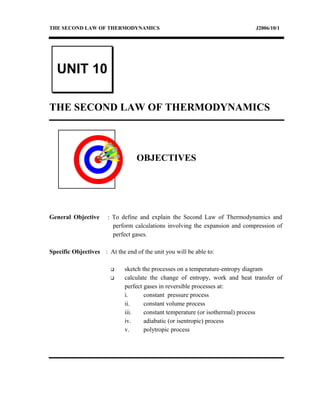 THE SECOND LAW OF THERMODYNAMICS J2006/10/1
THE SECOND LAW OF THERMODYNAMICS
OBJECTIVES
General Objective : To define and explain the Second Law of Thermodynamics and
perform calculations involving the expansion and compression of
perfect gases.
Specific Objectives : At the end of the unit you will be able to:
 sketch the processes on a temperature-entropy diagram
 calculate the change of entropy, work and heat transfer of
perfect gases in reversible processes at:
i. constant pressure process
ii. constant volume process
iii. constant temperature (or isothermal) process
iv. adiabatic (or isentropic) process
v. polytropic process
UNIT 10
 