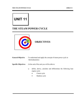 THE STEAM POWER CYCLE J2006/11/1
THE STEAM POWER CYCLE
OBJECTIVES
General Objective : To understand and apply the concept of steam power cycle in
thermodynamics
Specific Objectives : At the end of the unit you will be able to:
 define, derive, calculate and differentiate the following heat
engine cycle:
• Carnot cycle
• Rankine cycle
UNIT 11
 