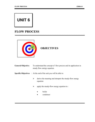 FLOW PROCESS J2006/6/1
FLOW PROCESS
OBJECTIVES
General Objective: To understand the concept of flow process and its application in
steady flow energy equation.
Specific Objectives : At the end of the unit you will be able to:
 derive the meaning and interpret the steady-flow energy
equation
 apply the steady-flow energy equation to :
• boiler
• condenser
UNIT 6
 