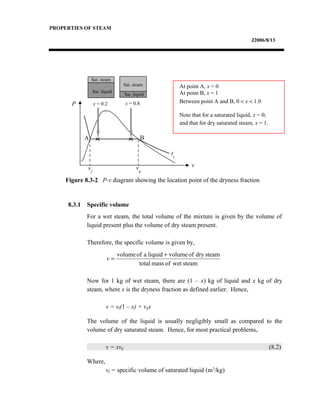 PROPERTIES OF STEAM
J2006/8/13
8.3.1 Specific volume
For a wet steam, the total volume of the mixture is given by the volume of
liquid present plus the volume of dry steam present.
Therefore, the specific volume is given by,
Now for 1 kg of wet steam, there are (1 – x) kg of liquid and x kg of dry
steam, where x is the dryness fraction as defined earlier. Hence,
v = vf(1 – x) + vgx
The volume of the liquid is usually negligibly small as compared to the
volume of dry saturated steam. Hence, for most practical problems,
v = xvg (8.2)
Where,
vf = specific volume of saturated liquid (m3
/kg)
Figure 8.3-2 P-v diagram showing the location point of the dryness fraction
At point A, x = 0
At point B, x = 1
Between point A and B, 0 < x < 1.0
Note that for a saturated liquid, x = 0;
and that for dry saturated steam, x = 1.
Sat. liquid
Sat. steam
Sat. liquid
P
v
ts
A B
x = 0.2 x = 0.8
vf
vg
Sat. steam
steamwetofmasstotal
steamdryofvolumeliquidaofvolume +
=v
 