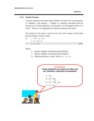 PROPERTIES OF STEAM
J2006/8/16
8.3.4 Specific Entropy
A person looking at the steam tables carefully will notice two new properties
i.e. enthalpy h and entropy s. Entropy is a property associated with the
Second Law of Thermodynamics, and actually, we will properly define it in
Unit 9 . However, it is appropriate to introduce entropy at this point.
The entropy of wet steam is given by the sum of the entropy of the liquid
plus the entropy of the dry steam,
i.e. s = sf(1 – x) + xsg
s = sf + x(sg – sf )
∴ s = sf + xsfg (8.4)
Where,
sf = specific enthalpy of saturated liquid (kJ/kg K)
sg = specific enthalpy of saturated steam (kJ/kg K)
sfg = difference between sg and sf (that is, sfg = sg - sf )
REMEMBER!
These equations are used very often and
are, therefore, important to remember!
v = xvg
h = hf
+ xhfg
u = uf
+ x(ug –
uf
)
s = sf
+ xsfg
 