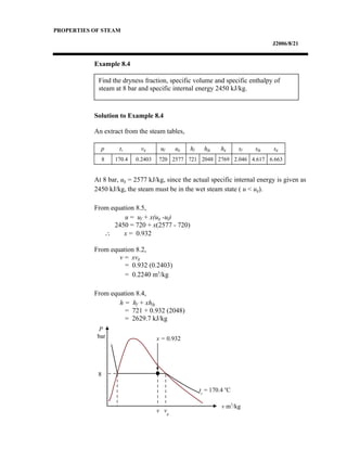 Find the dryness fraction, specific volume and specific enthalpy of
steam at 8 bar and specific internal energy 2450 kJ/kg.
PROPERTIES OF STEAM
J2006/8/21
Example 8.4
Solution to Example 8.4
An extract from the steam tables,
p ts vg uf ug hf hfg hg sf sfg sg
8 170.4 0.2403 720 2577 721 2048 2769 2.046 4.617 6.663
At 8 bar, ug = 2577 kJ/kg, since the actual specific internal energy is given as
2450 kJ/kg, the steam must be in the wet steam state ( u < ug).
From equation 8.5,
u = uf + x(ug -uf)
2450 = 720 + x(2577 - 720)
∴ x = 0.932
From equation 8.2,
v = xvg
= 0.932 (0.2403)
= 0.2240 m3
/kg
From equation 8.4,
h = hf + xhfg
= 721 + 0.932 (2048)
= 2629.7 kJ/kg
P
bar
v m3
/kg
ts
= 170.4 o
C
v vg
x = 0.932
8
 