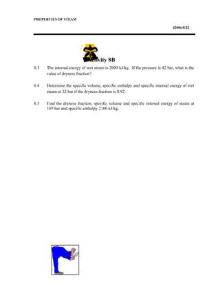 PROPERTIES OF STEAM
J2006/8/22
8.3 The internal energy of wet steam is 2000 kJ/kg. If the pressure is 42 bar, what is the
value of dryness fraction?
8.4 Determine the specific volume, specific enthalpy and specific internal energy of wet
steam at 32 bar if the dryness fraction is 0.92.
8.5 Find the dryness fraction, specific volume and specific internal energy of steam at
105 bar and specific enthalpy 2100 kJ/kg.
Activity 8B
 