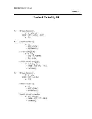 PROPERTIES OF STEAM
J2006/8/23
Feedback To Activity 8B
8.3 Dryness fraction (x),
u = uf + x(ug -uf)
2000 = 1097 + x(2601 - 1097)
x = 0.6
8.4 Specific volume (v),
v = xvg
= 0.92(0.06246)
= 0.05746 m3
/kg
Specific enthalpy (h),
h = hf + xhfg
= 1025 + 0.92(1778)
= 2661 kJ/kg
Specific internal energy (u),
u = uf + x( ug -uf )
= 1021 + 0.92(2603 - 1021)
= 2476 kJ/kg
8.5 Dryness fraction (x),
h = hf + x hfg
2100 = 1429 + x(1286)
x = 0.52
Specific volume (v),
v = xvg
= 0.52(0.01696)
= 0.00882 m3
/kg
Specific internal energy (u),
u = uf + x( ug -uf )
= 1414 + 0.52(2537 – 1414)
= 1998 kJ/kg
 