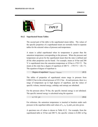 PROPERTIES OF STEAM
J2006/8/24
8.4.2 Superheated Steam Tables
The second part of the table is the superheated steam tables. The values of
the specific properties of a superheated steam are normally listed in separate
tables for the selected values of pressure and temperature.
A steam is called superheated when its temperature is greater than the
saturation temperature corresponding to the pressure. When the pressure and
temperature are given for the superheated steam then the state is defined and
all the other properties can be found. For example, steam at 10 bar and 200
o
C is superheated since the saturation temperature at 10 bar is 179.9 o
C. The
steam at this state has a degree of superheat of 200 o
C – 179.9 o
C = 20.1 o
C.
The equation of degree of superheat is:
Degree of superheat = tsuperheat – tsaturation (8.5)
The tables of properties of superheated steam range in pressure from
0.006112 bar to the critical pressure of 221.2 bar. At each pressure, there is a
range of temperature up to high degrees of superheat, and the values of
specific volume, internal energy, enthalpy and entropy are tabulated.
For the pressure above 70 bar, the specific internal energy is not tabulated.
The specific internal energy is calculated using the equation:
u = h – pv (8.6)
For reference, the saturation temperature is inserted in brackets under each
pressure in the superheat tables and values of vg, ug, hg andsg are also given.
A specimen row of values is shown in Table 8.5.2. For example, from the
superheated table at 10 bar and 200 o
C, the specific volume is 0.2061 m3
/kg
INPUTINPUT
 