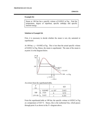 Steam at 100 bar has a specific volume of 0.02812 m3
/kg. Find the
temperature, degree of superheat, specific enthalpy and specific
internal energy.
PROPERTIES OF STEAM
J2006/8/26
Example 8.6
Solution to Example 8.6
First, it is necessary to decide whether the steam is wet, dry saturated or
superheated.
At 100 bar, vg = 0.01802 m3
/kg. This is less than the actual specific volume
of 0.02812 m3
/kg. Hence, the steam is superheated. The state of the steam is
at point A in the diagram below.
An extract from the superheated table,
p
(ts)
t 425
100
(311.0)
vg 0.01802 v x 10-2
2.812
hg 2725 h 3172
sg 5.615 s 6.321
From the superheated table at 100 bar, the specific volume is 0.02812 m3
/kg
at a temperature of 425 o
C. Hence, this is the isothermal line, which passes
through point A as shown in the P-v diagram above.
P
bar
v m3
/kg
ts
=311.0o
C
100
425o
C
vg
= 0.01802
v = 0.02812
A
 