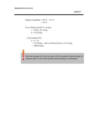 PROPERTIES OF STEAM
J2006/8/27
Degree of superheat = 425 o
C – 311 o
C
= 114 o
C
So, at 100 bar and 425 o
C, we have
v = 2.812 x 10-2
m3
/kg
h = 3172 kJ/kg
∴ From equation 8.6,
u = h – Pv
= 3172 kJ/kg – (100 x 102
kN/m2
)(2.812 x 10-2
m3
/kg)
= 2890.8 kJ/kg
Note that equation 8.6 must be used to find the specific internal energy for
pressure above 70 bar as the specific internal energy is not tabulated.
 