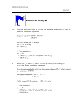 PROPERTIES OF STEAM
J2006/8/29
Feedback to Activity 8C
8.6 From the superheated table at 120 bar, the saturation temperature is 324.6 o
C.
Therefore, the steam is superheated.
Degree of superheat = 500 o
C – 324.6 o
C
= 175.4 o
C
So, at 120 bar and 500 o
C, we have
v = 2.677 x 10-2
m3
/kg
h = 3348 kJ/kg
∴ From equation 8.6,
u = h – Pv
= 3348 kJ/kg – (120 x 102
kN/m2
)(2.677 x 10-2
m3
/kg)
= 3026.76 kJ/kg
8.7 At 160 bar, hg = 2582 kJ/kg. This is less than the actual specific enthalpy of
3139 kJ/kg. Hence, the steam is superheated.
From the superheated table at 160 bar, the specific enthalpy of 3139 kJ/kg is located
at a temperature of 450 o
C.
The degree of superheat = 450 o
C – 347.3 o
C
= 102.7 o
C
At 160 bar and 450 o
C, we have v = 1.702 x 10-2
m3
/kg
∴ From equation 8.6,
u = h – Pv
= 3139 kJ/kg – (160 x 102
kN/m2
)(1.702 x 10-2
m3
/kg)
= 2866.68 kJ/kg
 
