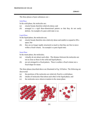 PROPERTIES OF STEAM
J2006/8/3
The three phases of pure substances are: -
Solid Phase
In the solid phase, the molecules are;
(a) closely bound, therefore relatively dense; and
(b) arranged in a rigid three-dimensional pattern so that they do not easily
deform. An example of a pure solid state is ice.
Liquid Phase
In the liquid phase, the molecules are;
(a) closely bound, therefore also relatively dense and unable to expand to fill a
space; but
(b) they are no longer rigidly structured so much so that they are free to move
within a fixed volume. An example is a pure liquid state.
Steam Phase
In the steam phase, the molecules;
(a) virtually do not attract each other. The distance between the molecules are
not as close as those in the solid and liquid phases;
(b) are not arranged in a fixed pattern. There is neither a fixed volume nor a
fixed shape for steam.
The three phases described above are illustrated in Fig. 8.0 below. The following are
discovered:
(a) the positions of the molecules are relatively fixed in a solid phase;
(b) chunks of molecules float about each other in the liquid phase; and
(c) the molecules move about at random in the steam phase.
(a)
(b)
(c)
 