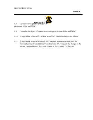 PROPERTIES OF STEAM
J2006/8/38
8.8 Determine the specific enthalpy
of steam at 15 bar and 275o
C.
8.9 Determine the degree of superheat and entropy of steam at 10 bar and 380o
C.
8.10 A superheated steam at 12.5 MN/m2
is at 650o
C. Determine its specific volume.
8.11 A superheated steam at 24 bar and 500o
C expands at constant volume until the
pressure becomes 6 bar and the dryness fraction is 0.9. Calculate the changes in the
internal energy of steam. Sketch the process in the form of a P-v diagram.
Activity 8D
 