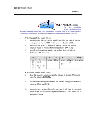 PROPERTIES OF STEAM
J2006/8/43
You are approaching
success. Try all the questions
in this self-assessment section and check your answers with those given in the Feedback to Self-
Assessment on the next page. If you face any problem, discuss it with your lecturer. Good luck.
1. With reference to the Steam Tables,
i. determine the specific volume, specific enthalpy and specific internal
energy of wet steam at 15 bar with a dryness fraction of 0.9.
ii. determine the degree of superheat, specific volume and specific
internal energy of steam at 80 bar and enthalpy 2990 kJ/kg.
iii. complete the missing properties and a phase description in the
following table for water;
P
bar
t
o
C
x v
m3
/kg
u
kJ/kg
h
kJ/kg
s
kJ/kg K
Phase
description
2.0 120.2 6.4
12.0 1 2784
175 354.6 0.9
200 425
2. With reference to the Steam Tables,
i. find the dryness fraction and specific entropy of steam at 2.9 bar and
specific enthalpy 2020 kJ/kg.
ii. determine the degree of superheat and internal energy of superheated
steam at 33 bar and 313o
C.
iii. determine the enthalpy change for a process involving a dry saturated
steam at 3.0 MN/m2
which is superheated to 600 o
C and carried out at
constant pressure.
SELF-ASSESSMENT
 