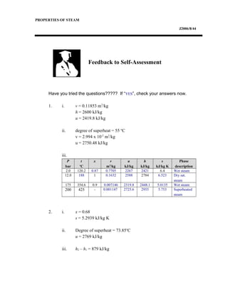 PROPERTIES OF STEAM
J2006/8/44
Have you tried the questions????? If “YES”, check your answers now.
1. i. v = 0.11853 m3
/kg
h = 2600 kJ/kg
u = 2419.8 kJ/kg
ii. degree of superheat = 55 o
C
v = 2.994 x 10-2
m3
/kg
u = 2750.48 kJ/kg
iii.
P
bar
t
o
C
x v
m3
/kg
u
kJ/kg
h
kJ/kg
s
kJ/kg K
Phase
description
2.0 120.2 0.87 0.7705 2267 2421 6.4 Wet steam
12.0 188 1 0.1632 2588 2784 6.523 Dry sat.
steam
175 354.6 0.9 0.007146 2319.8 2448.1 5.0135 Wet steam
200 425 - 0.001147 2725.6 2955 5.753 Superheated
steam
2. i. x = 0.68
s = 5.2939 kJ/kg K
ii. Degree of superheat = 73.85o
C
u = 2769 kJ/kg
iii. h2 – h1 = 879 kJ/kg
Feedback to Self-Assessment
 
