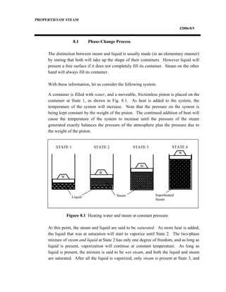 PROPERTIES OF STEAM
J2006/8/5
8.1 Phase-Change Process
The distinction between steam and liquid is usually made (in an elementary manner)
by stating that both will take up the shape of their containers. However liquid will
present a free surface if it does not completely fill its container. Steam on the other
hand will always fill its container.
With these information, let us consider the following system:
A container is filled with water, and a moveable, frictionless piston is placed on the
container at State 1, as shown in Fig. 8.1. As heat is added to the system, the
temperature of the system will increase. Note that the pressure on the system is
being kept constant by the weight of the piston. The continued addition of heat will
cause the temperature of the system to increase until the pressure of the steam
generated exactly balances the pressure of the atmosphere plus the pressure due to
the weight of the piston.
Figure 8.1 Heating water and steam at constant pressure
At this point, the steam and liquid are said to be saturated. As more heat is added,
the liquid that was at saturation will start to vaporize until State 2. The two-phase
mixture of steam and liquid at State 2 has only one degree of freedom, and as long as
liquid is present, vaporization will continue at constant temperature. As long as
liquid is present, the mixture is said to be wet steam, and both the liquid and steam
are saturated. After all the liquid is vaporized, only steam is present at State 3, and
W
W
W
W
Liquid Steam Superheated
Steam
STATE 1 STATE 2 STATE 3 STATE 4
 