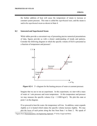 PROPERTIES OF STEAM
J2006/8/6
the further addition of heat will cause the temperature of steam to increase at
constant system pressure. This state is called the superheated state, and the steam is
said to be superheated steam as shown in State 4.
8.2 Saturated and Superheated Steam
While tables provide a convenient way of presenting precise numerical presentations
of data, figures provide us with a clearer understanding of trends and patterns.
Consider the following diagram in which the specific volume of H2O is presented as
a function of temperature and pressure1
:
Figure 8.2-1 T-v diagram for the heating process of water at constant pressure
Imagine that we are to run an experiment. In this experiment, we start with a mass
of water at 1 atm pressure and room temperature. At this temperature and pressure
we may measure the specific volume (1/ρ = 1/1000 kg/m3
). We plot this state at
point 1 on the diagram.
If we proceed to heat the water, the temperature will rise. In addition, water expands
slightly as it is heated which makes the specific volume increase slightly. We may
plot the locus of such points along the line from State 1 to State 2. We speak of
1
Figures from Thermodynamics: An Engineering Approach, 3rd
Ed by Cengel and Boles
20
100
300
1
2 3
4
T, o
C
v, m3
/kg
Compressed
liquid
Saturated
mixture
Superheated
steam
 