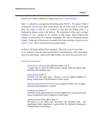 PROPERTIES OF STEAM
J2006/8/7
liquid in one of these conditions as being compressed or subcooled liquid.
State 2 is selected to correspond to the boiling point (100 o
C). We speak of State 2
as being the saturated liquid state, which means that all of the water is in still liquid
form, but ready to boil. As we continue to heat past the boiling point 2, a
fundamental change occurs in the process. The temperature of the water no longer
continues to rise. Instead, as we continue to add energy, liquid progressively
changes to steam phase at a constant temperature but with an increasing specific
volume. In this part of the process, we speak of the water as being a saturated mixture
(liquid + steam). This is also known as the quality region.
At State 3, all liquid will have been vaporised. This is the saturated steam state.
As we continue to heat the steam beyond State 3, the temperature of the steam again
rises as we add energy. States to the right of State 3 are said to be superheated steam.
Summary of nomenclature:
Compressed or subcooled liquid (Between States 1 & 2)
A liquid state in which the fluid remains entirely within the liquid state,
and below the saturation state.
Saturated liquid (State 2)
All fluid is in the liquid state. However, even the slightest addition of
energy would result in the formation of some vapour.
Saturated Liquid-Steam or Wet Steam Region (Between States 2 & 3) Liquid
and steam exist together in a mixture.
Saturated steam (State 3)
All fluid is in the steam state, but even the slightest loss of energy from the
system would result in the formation of some liquid.
Superheated steam (The right of State 3)
All fluid is in the steam state and above the saturation state. The
superheated steam temperature is greater than the saturation temperature
corresponding to the pressure.
 