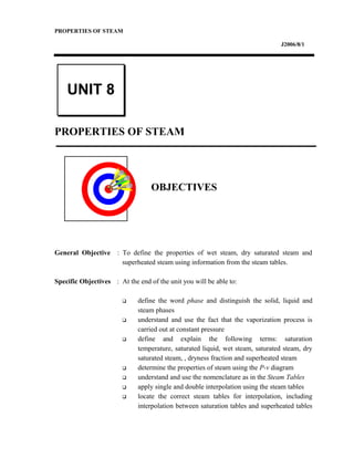 PROPERTIES OF STEAM
J2006/8/1
PROPERTIES OF STEAM
OBJECTIVES
General Objective : To define the properties of wet steam, dry saturated steam and
superheated steam using information from the steam tables.
Specific Objectives : At the end of the unit you will be able to:
 define the word phase and distinguish the solid, liquid and
steam phases
 understand and use the fact that the vaporization process is
carried out at constant pressure
 define and explain the following terms: saturation
temperature, saturated liquid, wet steam, saturated steam, dry
saturated steam, , dryness fraction and superheated steam
 determine the properties of steam using the P-v diagram
 understand and use the nomenclature as in the Steam Tables
 apply single and double interpolation using the steam tables
 locate the correct steam tables for interpolation, including
interpolation between saturation tables and superheated tables
UNIT 8
 