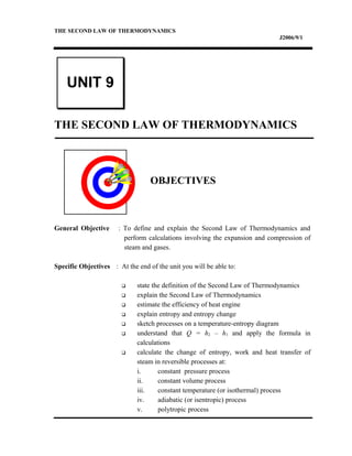 THE SECOND LAW OF THERMODYNAMICS
J2006/9/1
THE SECOND LAW OF THERMODYNAMICS
OBJECTIVES
General Objective : To define and explain the Second Law of Thermodynamics and
perform calculations involving the expansion and compression of
steam and gases.
Specific Objectives : At the end of the unit you will be able to:
 state the definition of the Second Law of Thermodynamics
 explain the Second Law of Thermodynamics
 estimate the efficiency of heat engine
 explain entropy and entropy change
 sketch processes on a temperature-entropy diagram
 understand that Q = h2 – h1 and apply the formula in
calculations
 calculate the change of entropy, work and heat transfer of
steam in reversible processes at:
i. constant pressure process
ii. constant volume process
iii. constant temperature (or isothermal) process
iv. adiabatic (or isentropic) process
v. polytropic process
UNIT 9
 