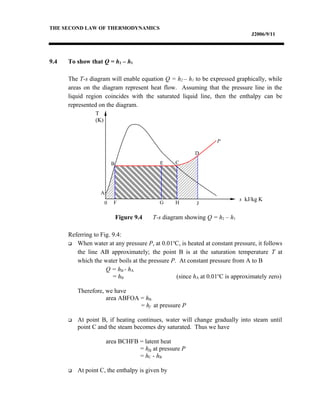 THE SECOND LAW OF THERMODYNAMICS
J2006/9/11
9.4 To show that Q = h2 – h1
The T-s diagram will enable equation Q = h2 – h1 to be expressed graphically, while
areas on the diagram represent heat flow. Assuming that the pressure line in the
liquid region coincides with the saturated liquid line, then the enthalpy can be
represented on the diagram.
Figure 9.4 T-s diagram showing Q = h2 – h1
Referring to Fig. 9.4:
 When water at any pressure P, at 0.01o
C, is heated at constant pressure, it follows
the line AB approximately; the point B is at the saturation temperature T at
which the water boils at the pressure P. At constant pressure from A to B
Q = hB - hA
= hB (since hA at 0.01o
C is approximately zero)
Therefore, we have
area ABFOA = hB
= hf at pressure P
 At point B, if heating continues, water will change gradually into steam until
point C and the steam becomes dry saturated. Thus we have
area BCHFB = latent heat
= hfg at pressure P
= hC - hB
 At point C, the enthalpy is given by
A
B E C
D
P
T
(K)
0 F G H J
s kJ/kg K
 