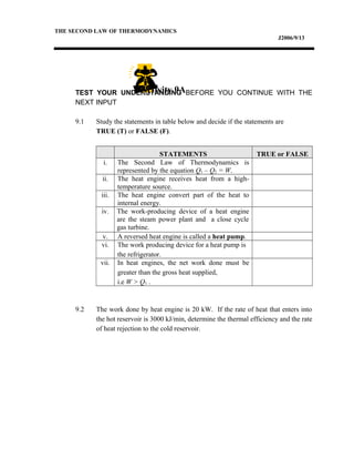 THE SECOND LAW OF THERMODYNAMICS
J2006/9/13
TEST YOUR UNDERSTANDING BEFORE YOU CONTINUE WITH THE
NEXT INPUT
9.1 Study the statements in table below and decide if the statements are
TRUE (T) or FALSE (F).
STATEMENTS TRUE or FALSE
i. The Second Law of Thermodynamics is
represented by the equation Q1 – Q2 = W.
ii. The heat engine receives heat from a high-
temperature source.
iii. The heat engine convert part of the heat to
internal energy.
iv. The work-producing device of a heat engine
are the steam power plant and a close cycle
gas turbine.
v. A reversed heat engine is called a heat pump.
vi. The work producing device for a heat pump is
the refrigerator.
vii. In heat engines, the net work done must be
greater than the gross heat supplied,
i.e W > Q1 .
9.2 The work done by heat engine is 20 kW. If the rate of heat that enters into
the hot reservoir is 3000 kJ/min, determine the thermal efficiency and the rate
of heat rejection to the cold reservoir.
Activity 9A
 