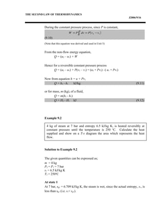 4 kg of steam at 7 bar and entropy 6.5 kJ/kg K, is heated reversibly at
constant pressure until the temperature is 250 o
C. Calculate the heat
supplied and show on a T-s diagram the area which represents the heat
flow.
THE SECOND LAW OF THERMODYNAMICS
J2006/9/16
During the constant pressure process, since P is constant,
(9.10)
(Note that this equation was derived and used in Unit 5)
From the non-flow energy equation,
Q = (u2 – u1) + W
Hence for a reversible constant pressure process
Q = (u2 – u1) + P(v2 – v1) = (u2 + Pv2) –( u1 + Pv1)
Now from equation h = u + Pv,
Q = h2 - h1 kJ/kg (9.11)
or for mass, m (kg), of a fluid,
Q = m(h2 - h1)
Q = H2 - H1 kJ (9.12)
Example 9.2
Solution to Example 9.2
The given quantities can be expressed as;
m = 4 kg
P2 = P1 = 7 bar
s1 = 6.5 kJ/kg K
T2 = 250o
C
At state 1
At 7 bar, sg1 = 6.709 kJ/kg K, the steam is wet, since the actual entropy, s1, is
less than sg1 (i.e. s1< sg1).
( )12
2
1
vvPdvPW −== ∫
 