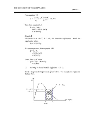 THE SECOND LAW OF THERMODYNAMICS
J2006/9/18
From equation 9.9
Then from equation 8.4
h1 = hf1 + x1hfg1
= 697 + 0.956(2067)
= 2673 kJ/kg
At state 2
The steam is at 250 o
C at 7 bar, and therefore superheated. From the
superheated tables,
h2 = 2955 kJ/kg
At constant pressure, from equation 9.11
Q = h2 - h1
= 2955 - 2673
= 282 kJ/kg
Hence for 4 kg of steam,
Q = 4 kg x 282 kJ/kg
= 1128 kJ
i.e. For 4 kg of steam, the heat supplied is 1128 kJ.
The T-s diagram of the process is given below. The shaded area represents
the heat flow.
956.0
717.4
992.15.6
1
11
1 =
−
=
−
=
fg
f
s
ss
x
s (kJ/kg K)
T
(K)
1
2
s1
6.709
s2
Q
P1
= P2
= 7 bar
T2
= 250 o
C
= 523 K
 
