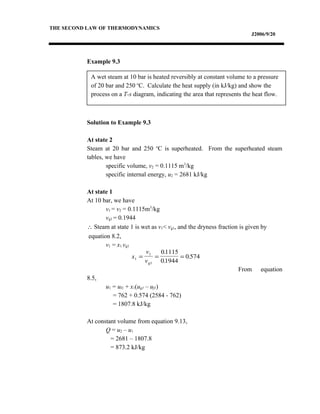 A wet steam at 10 bar is heated reversibly at constant volume to a pressure
of 20 bar and 250 o
C. Calculate the heat supply (in kJ/kg) and show the
process on a T-s diagram, indicating the area that represents the heat flow.
THE SECOND LAW OF THERMODYNAMICS
J2006/9/20
Example 9.3
Solution to Example 9.3
At state 2
Steam at 20 bar and 250 o
C is superheated. From the superheated steam
tables, we have
specific volume, v2 = 0.1115 m3
/kg
specific internal energy, u2 = 2681 kJ/kg
At state 1
At 10 bar, we have
v1 = v2 = 0.1115m3
/kg
vg1 = 0.1944
∴ Steam at state 1 is wet as v1< vg1, and the dryness fraction is given by
equation 8.2,
v1 = x1 vg1
From equation
8.5,
u1 = uf1 + x1(ug1 – uf1)
= 762 + 0.574 (2584 - 762)
= 1807.8 kJ/kg
At constant volume from equation 9.13,
Q = u2 – u1
= 2681 – 1807.8
= 873.2 kJ/kg
x
v
v1
1 01115
01944
0 574= = =
g1
.
.
.
 