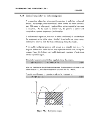 THE SECOND LAW OF THERMODYNAMICS
J2006/9/22
9.5.3 Constant temperature (or isothermal) process
A process that takes place at constant temperature is called an isothermal
process. For example, at the exhaust of a steam turbine, the steam is usually
wet. This steam is subsequently condensed in a unit appropriately known as
a condenser. As the steam is initially wet, this process is carried out
essentially at constant temperature (isothermally).
In an isothermal expansion, heat must be added continuously in order to keep
the temperature at the initial value. Similarly in an isothermal compression,
heat must be removed from the fluid continuously during the process.
A reversible isothermal process will appear as a straight line on a T-s
diagram, and the area under the line must represent the heat flow during the
process. Figure 9.2.3 shows a reversible isothermal expansion of wet steam
into the superheat region.
The shaded area represents the heat supplied during the process.
Q = T(s2 - s1) … T in Kelvin (or K) (9.15)
Note that the absolute temperature must be used. The temperature tabulated in the
steam tables is t o
C, and care must be taken to convert this into T Kelvin.
From the non-flow energy equation, work can be expressed by
W = Q - (u2 – u1) (9.16)
Figure 9.5.3 Isothermal process
Q
T
s
1 2
s1
s2
P1
P2
T1
= T2
 