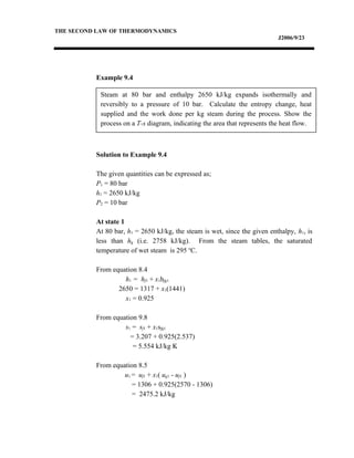 Steam at 80 bar and enthalpy 2650 kJ/kg expands isothermally and
reversibly to a pressure of 10 bar. Calculate the entropy change, heat
supplied and the work done per kg steam during the process. Show the
process on a T-s diagram, indicating the area that represents the heat flow.
THE SECOND LAW OF THERMODYNAMICS
J2006/9/23
Example 9.4
Solution to Example 9.4
The given quantities can be expressed as;
P1 = 80 bar
h1 = 2650 kJ/kg
P2 = 10 bar
At state 1
At 80 bar, h1 = 2650 kJ/kg, the steam is wet, since the given enthalpy, h1, is
less than hg (i.e. 2758 kJ/kg). From the steam tables, the saturated
temperature of wet steam is 295 o
C.
From equation 8.4
h1 = hf1 + x1hfg1
2650 = 1317 + x1(1441)
x1 = 0.925
From equation 9.8
s1 = sf1 + x1sfg1
= 3.207 + 0.925(2.537)
= 5.554 kJ/kg K
From equation 8.5
u1 = uf1 + x1( ug1 - uf1 )
= 1306 + 0.925(2570 - 1306)
= 2475.2 kJ/kg
 