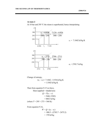 THE SECOND LAW OF THERMODYNAMICS
J2006/9/24
At state 2
At 10 bar and 295 o
C the steam is superheated, hence interpolating
s2 = 7.1042 kJ/kg K
u2 = 2785.7 kJ/kg
Change of entropy,
(s2 – s1) = 7.1042 - 5.554 kJ/kg K
= 1.5502 kJ/kg K
Then from equation 9.15 we have,
Heat supplied = shaded area
Q = T(s2 - s1)
= 568(1.5502)
= 880.5 kJ/kg
(where T = 295 + 273 = 568 K)
From equation 9.16,
W = Q - (u2 – u1)
= 880.5 - (2785.7 - 2475.2)
= 570 kJ/kg
s2 6 926
295 250
7124 6 926
300 250
−
−
=
−
−
. . .
u2 2711
295 250
2794 2711
300 250
−
−
=
−
−
T
s
300
295
250
6.926 s2 7.124
T
u
300
295
250
2711 u2 2794
 