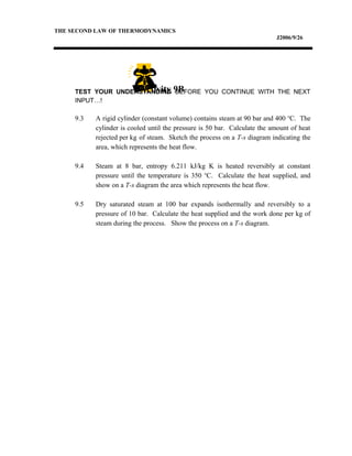 THE SECOND LAW OF THERMODYNAMICS
J2006/9/26
TEST YOUR UNDERSTANDING BEFORE YOU CONTINUE WITH THE NEXT
INPUT…!
9.3 A rigid cylinder (constant volume) contains steam at 90 bar and 400 o
C. The
cylinder is cooled until the pressure is 50 bar. Calculate the amount of heat
rejected per kg of steam. Sketch the process on a T-s diagram indicating the
area, which represents the heat flow.
9.4 Steam at 8 bar, entropy 6.211 kJ/kg K is heated reversibly at constant
pressure until the temperature is 350 o
C. Calculate the heat supplied, and
show on a T-s diagram the area which represents the heat flow.
9.5 Dry saturated steam at 100 bar expands isothermally and reversibly to a
pressure of 10 bar. Calculate the heat supplied and the work done per kg of
steam during the process. Show the process on a T-s diagram.
Activity 9B
 