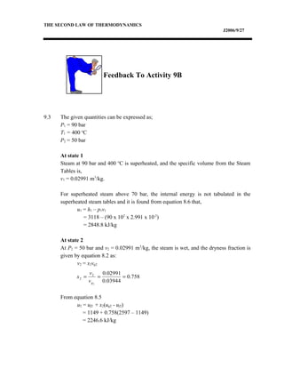 THE SECOND LAW OF THERMODYNAMICS
J2006/9/27
Feedback To Activity 9B
9.3 The given quantities can be expressed as;
P1 = 90 bar
T1 = 400 o
C
P2 = 50 bar
At state 1
Steam at 90 bar and 400 o
C is superheated, and the specific volume from the Steam
Tables is,
v1 = 0.02991 m3
/kg.
For superheated steam above 70 bar, the internal energy is not tabulated in the
superheated steam tables and it is found from equation 8.6 that,
u1 = h1 – p1v1
= 3118 – (90 x 102
x 2.991 x 10-2
)
= 2848.8 kJ/kg
At state 2
At P2 = 50 bar and v2 = 0.02991 m3
/kg, the steam is wet, and the dryness fraction is
given by equation 8.2 as:
v2 = x2vg2
From equation 8.5
u2 = uf2 + x2(ug2 - uf2)
= 1149 + 0.758(2597 – 1149)
= 2246.6 kJ/kg
758.0
03944.0
02991.0
2
2
2 ===
gv
v
x
 