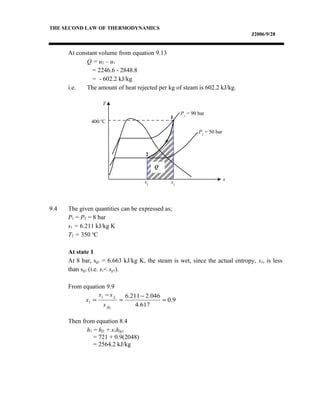 THE SECOND LAW OF THERMODYNAMICS
J2006/9/28
At constant volume from equation 9.13
Q = u2 – u1
= 2246.6 - 2848.8
= - 602.2 kJ/kg
i.e. The amount of heat rejected per kg of steam is 602.2 kJ/kg.
9.4 The given quantities can be expressed as;
P1 = P2 = 8 bar
s1 = 6.211 kJ/kg K
T2 = 350 o
C
At state 1
At 8 bar, sg1 = 6.663 kJ/kg K, the steam is wet, since the actual entropy, s1, is less
than sg1 (i.e. s1< sg1).
From equation 9.9
Then from equation 8.4
h1 = hf1 + x1hfg1
= 721 + 0.9(2048)
= 2564.2 kJ/kg
T
s
2
1
s2
s1
Q
P2
= 50 bar
P1
= 90 bar
400 o
C
9.0
617.4
046.2211.6
1
11
1 =
−
=
−
=
fg
f
s
ss
x
 