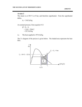 THE SECOND LAW OF THERMODYNAMICS
J2006/9/29
At state 2
The steam is at 350 o
C at 8 bar, and therefore superheated. From the superheated
tables,
h2 = 3162 kJ/kg
At constant pressure, from equation 9.11
Q = h2 - h1
= 3162 - 2564.2
= 597.8 kJ/kg
i.e. The heat supplied is 597.8 kJ/kg
The T-s diagram of the process is given below. The shaded area represents the heat
flow.
s (kJ/kg K)
T
(K)
1
2
s1
6.211
s2
Q
P1
= P2
= 8 bar
T2
= 350 o
C = 523 K
 
