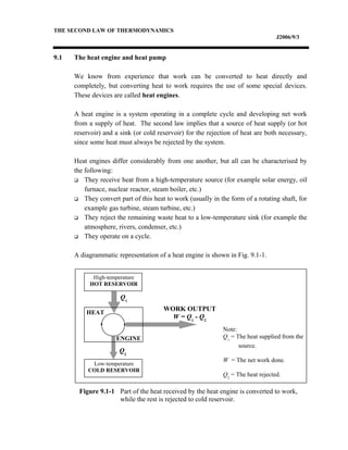 THE SECOND LAW OF THERMODYNAMICS
J2006/9/3
9.1 The heat engine and heat pump
We know from experience that work can be converted to heat directly and
completely, but converting heat to work requires the use of some special devices.
These devices are called heat engines.
A heat engine is a system operating in a complete cycle and developing net work
from a supply of heat. The second law implies that a source of heat supply (or hot
reservoir) and a sink (or cold reservoir) for the rejection of heat are both necessary,
since some heat must always be rejected by the system.
Heat engines differ considerably from one another, but all can be characterised by
the following:
 They receive heat from a high-temperature source (for example solar energy, oil
furnace, nuclear reactor, steam boiler, etc.)
 They convert part of this heat to work (usually in the form of a rotating shaft, for
example gas turbine, steam turbine, etc.)
 They reject the remaining waste heat to a low-temperature sink (for example the
atmosphere, rivers, condenser, etc.)
 They operate on a cycle.
A diagrammatic representation of a heat engine is shown in Fig. 9.1-1.
High-temperature
HOT RESERVOIR
Low-temperature
COLD RESERVOIR
HEAT
ENGINE
Q1
Q2
WORK OUTPUT
W = Q1
- Q2
Note:
Q1
= The heat supplied from the
source.
W = The net work done.
Q2
= The heat rejected.
Figure 9.1-1 Part of the heat received by the heat engine is converted to work,
while the rest is rejected to cold reservoir.
 