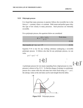 THE SECOND LAW OF THERMODYNAMICS
J2006/9/34
9.5.5 Polytropic process
It is found that many processes in practice follows the reversible law in the
form pvn
= constant, where n is constant. Both steam and perfect gases obey
this type of law closely in many processes. Such processes are internally
reversible.
For a polytropic process, the equations below are considered
Work done,
(9.18)
Heat transfer, Q = (u2 - u1) + W (9.19)
Equation 9.18 is true for any working substance undergoing a reversible
polytropic process. It follows also that for any polytropic process, we can
write
p1v1
n
= p2v2
n
= C
;
;
A polytropic process for wet steam expanding from a high pressure to a low
pressure is shown in Fig. 9.5.5. To find the change of entropy in a polytropic
process for a steam when the end states have been fixed using p1v1
n
= p2v2
n
,
the entropy values at the end states can be read straight from the tables.
W
p v p v
n
=
−
−
1 1 2 2
1
p
p
v
v
n
1
2
2
1
=






v
v
p
p
n
2
1
1
2
1
=






T
T
p
p
n
n
2
1
2
1
1
=






−
T
T
v
v
n
2
1
1
2
1
=






−
Figure 9.5.5 Polytropic process
T
s
1
2
s2
P1
P2
s1
Q
 
