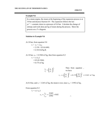 In a steam engine, the steam at the beginning of the expansion process is at
10 bar and dryness fraction 0.9. The expansion follows the law
pv1.1
= constant, down to a pressure of 0.4 bar. Calculate the change of
entropy and work done per kg of steam during the process. Show the
process on a T-s diagram.
THE SECOND LAW OF THERMODYNAMICS
J2006/9/35
Example 9.6
Solution to Example 9.6
At 10 bar, from equation 9.8
s1 = sf1 + x1sfg1
= 2.138 + 0.9 (4.448)
= 6.1412 kJ/kg K
At 10 bar, vg1 = 0.1944 m3
/kg, then from equation 8.2
v1 = x1 (vg1)
= 0.9 (0.1944)
= 0.175 m3
/kg
Then from equation ,
we have
At 0.4 bar, and v2 = 3.265 m3
/kg, the steam is wet, since vg2 = 3.992 m3
/kg .
From equation 8.2
v2 = x2 ( vg2 )
∴
1.1
1
2
1
1
2






=
p
p
v
v
/kgm3.265
4.0
10
175.0 3
1.1
1
1.1
1
2
1
12 =





=





=
p
p
vv
x
v
vg
2
2
2
3 265
3 992
0 82= = =
.
.
.
 