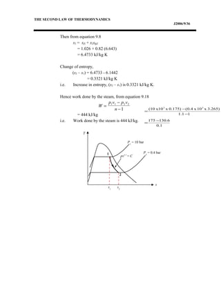 THE SECOND LAW OF THERMODYNAMICS
J2006/9/36
Then from equation 9.8
s2 = sf2 + x2sfg2
= 1.026 + 0.82 (6.643)
= 6.4733 kJ/kg K
Change of entropy,
(s2 – s1) = 6.4733 - 6.1442
= 0.3321 kJ/kg K
i.e. Increase in entropy, (s2 – s1) is 0.3321 kJ/kg K.
Hence work done by the steam, from equation 9.18
= 444 kJ/kg
i.e. Work done by the steam is 444 kJ/kg.
W
p v p v
n
=
−
−
1 1 2 2
1
1.0
6.130175
11.1
3.265)x10x(0.40.175)xx10(10 22
−
=
−
−
=
T
s
1
2
s2
P1
= 10 bar
P2
= 0.4 bar
s1
pv1.1
= C
 