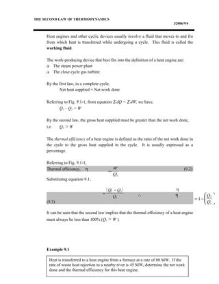 Heat is transferred to a heat engine from a furnace at a rate of 80 MW. If the
rate of waste heat rejection to a nearby river is 45 MW, determine the net work
done and the thermal efficiency for this heat engine.
THE SECOND LAW OF THERMODYNAMICS
J2006/9/4
Heat engines and other cyclic devices usually involve a fluid that moves to and fro
from which heat is transferred while undergoing a cycle. This fluid is called the
working fluid.
The work-producing device that best fits into the definition of a heat engine are:
 The steam power plant
 The close cycle gas turbine
By the first law, in a complete cycle,
Net heat supplied = Net work done
Referring to Fig. 9.1-1, from equation Σ dQ = Σ dW, we have,
Q1 – Q2 = W
By the second law, the gross heat supplied must be greater than the net work done,
i.e. Q1 > W
The thermal efficiency of a heat engine is defined as the ratio of the net work done in
the cycle to the gross heat supplied in the cycle. It is usually expressed as a
percentage.
Referring to Fig. 9.1-1,
Thermal efficiency, η (9.2)
Substituting equation 9.1,
η
∴ η
(9.3)
It can be seen that the second law implies that the thermal efficiency of a heat engine
must always be less than 100% (Q1 > W ).
Example 9.1
=
W
Q1
( )
=
−Q Q
Q
1 2
1
= −





1
2
1
Q
Q
 