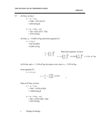 THE SECOND LAW OF THERMODYNAMICS
J2006/9/40
9.7 At 8 bar, we have
s1 = sf1 + x1sfg1
= 2.046 + 0.87 (4.617)
= 6.063 kJ/kg K
u1 = uf1 + x1(ug1 – uf1)
= 720 + 0.87 (2577- 720)
= 2335.6 kJ/kg
At 8 bar, vg1 = 0.2403 m3
/kg, then from equation 8.2
v1 = x1 (vg1)
= 0.87 (0.2403)
= 0.2091 m3
/kg
Then from equation, we have
At 0.4 bar, and v2 = 3.169 m3
/kg, the steam is wet, since vg2 = 3.239 m3
/kg .
From equation 8.2
v2 = x2 ( vg2 )
∴
Then at 0.5 bar, we have
s2 = sf2 + x2sfg2
= 1.091 + 0.978 (6.502)
= 7.4499 kJ/kg K
u2 = uf2 + x2(ug2 – uf2)
= 340 + 0.978 (2483- 340)
= 2435.9 kJ/kg
i. Change of entropy,
02.1
1
2
1
1
2






=
p
p
v
v
/kgm3.169
5.0
8
2091.0 3
02.1
1
02.1
1
2
1
12 =





=





=
p
p
vv
978.0
239.3
169.3
2
2
2 ===
gv
v
x
 