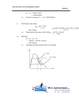THE SECOND LAW OF THERMODYNAMICS
J2006/9/41
(s2 – s1) = 7.4499 - 6.063
= 1.3869 kJ/kg K
i.e. Increase in entropy, (s2 – s1) is 1.3869 kJ/kg K.
ii. Work done by the steam,
= 441.5 kJ/kg
i.e. Work done by the steam is 441.5 kJ/kg.
iii. Heat flow,
Q = (u2 – u1) + W
= (2435.9 – 2335.6) + (441.5)
= 541.8 kJ/kg
i.e. Heat flow from the cylinder walls is 541.8 kJ/kg.
You are approaching
success. Try all the questions
in this self-assessment
W
p v p v
n
=
−
−
1 1 2 2
1
02.0
45.15828.167
11.02
3.169)x10x(0.50.2091)xx10(8 22
−
=
−
−
=
T
s
1
2
s2
P1
= 8 bar
P2
= 0.5 bar
s1
pv1.02
= C
SELF-ASSESSMENT
 